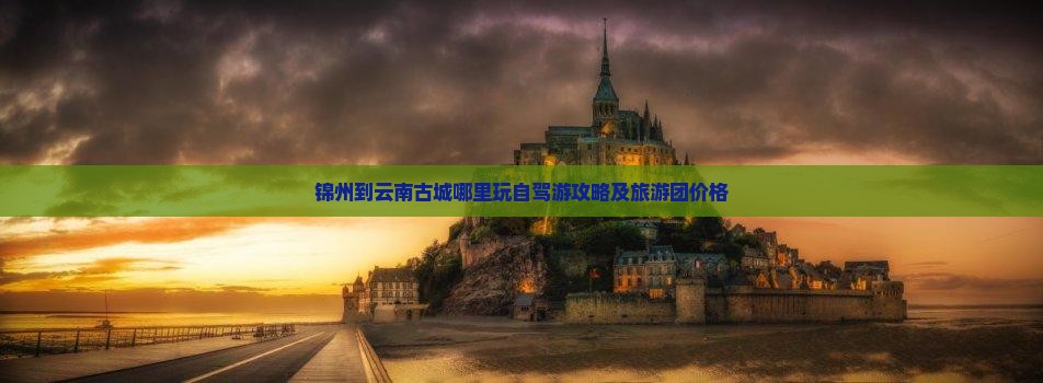 锦州到云南古城哪里玩自驾游攻略及旅游团价格