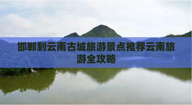 邯郸到云南古城旅游景点推荐云南旅游全攻略