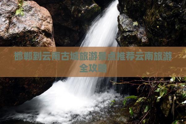 邯郸到云南古城旅游景点推荐云南旅游全攻略