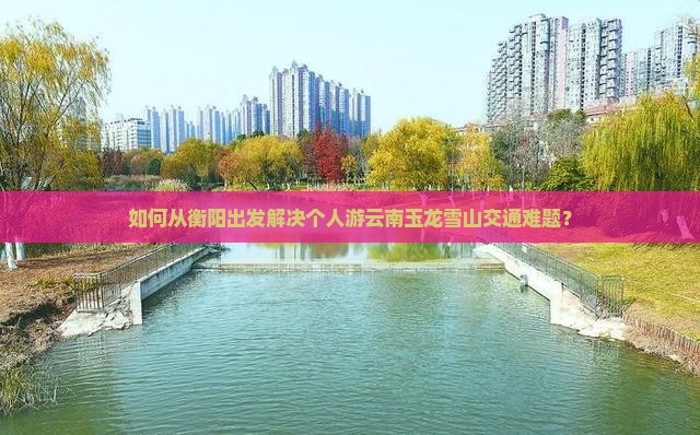 如何从衡阳出发解决个人游云南玉龙雪山交通难题？