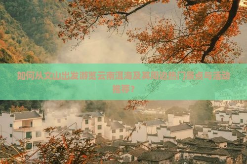如何从文山出发游览云南洱海及其周边热门景点与活动推荐？
