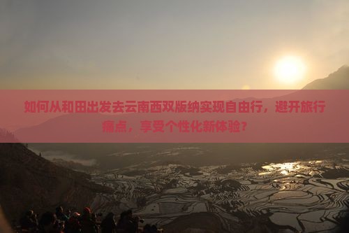 如何从和田出发去云南西双版纳实现自由行，避开旅行痛点，享受个性化新体验？
