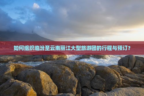 如何组织临汾至云南丽江大型旅游团的行程与预订？