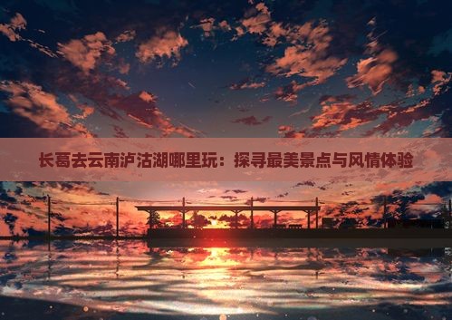 长葛去云南泸沽湖哪里玩：探寻最美景点与风情体验