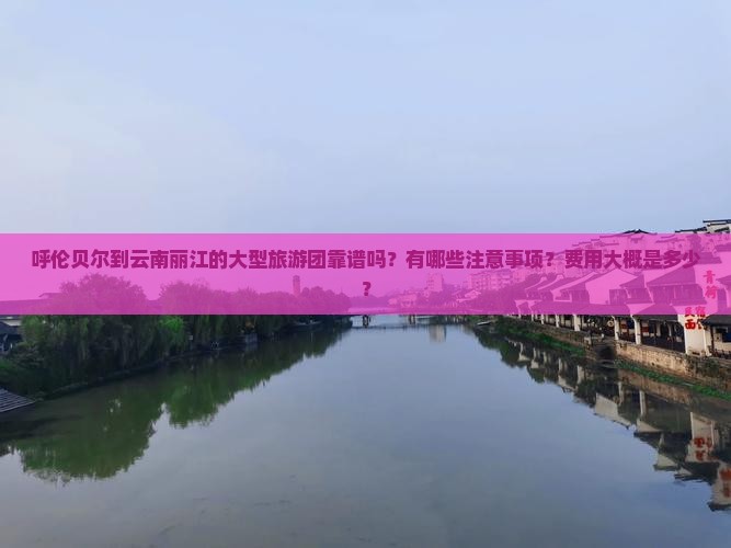 呼伦贝尔到云南丽江的大型旅游团靠谱吗？有哪些注意事项？费用大概是多少？