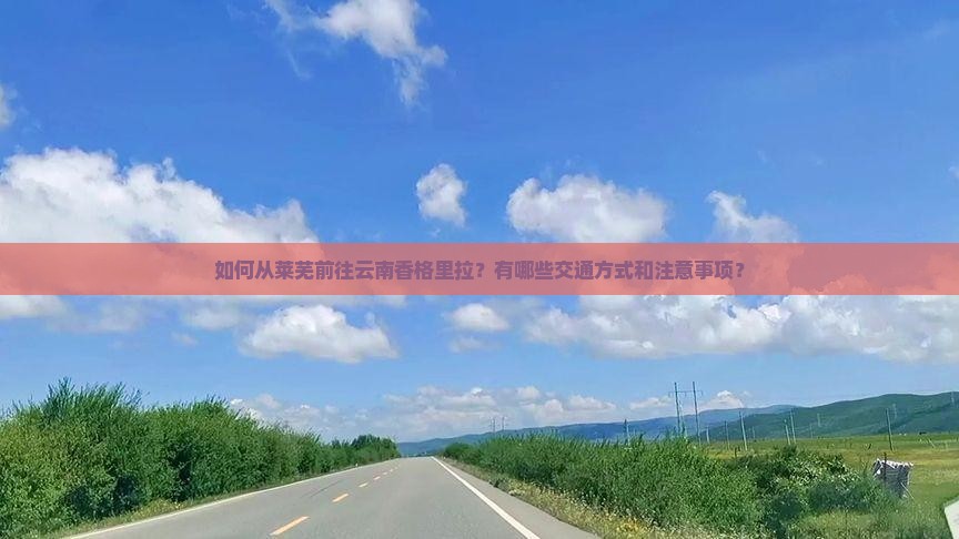 如何从莱芜前往云南香格里拉？有哪些交通方式和注意事项？