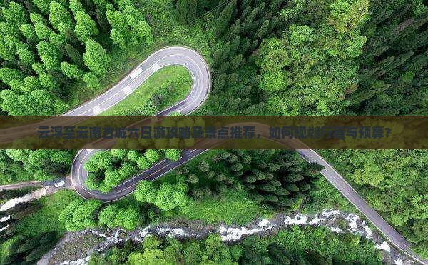 云浮至云南古城六日游攻略及景点推荐，如何规划行程与预算？