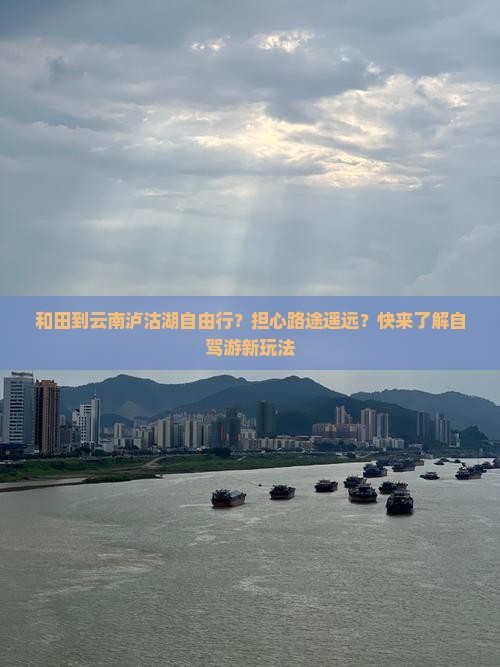 和田到云南泸沽湖自由行？担心路途遥远？快来了解自驾游新玩法