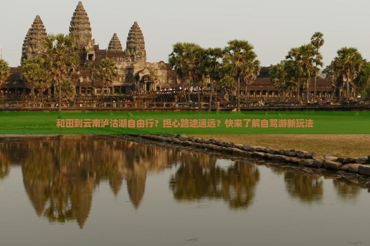 和田到云南泸沽湖自由行？担心路途遥远？快来了解自驾游新玩法