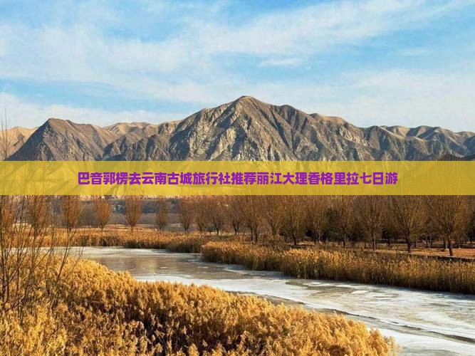 巴音郭楞去云南古城旅行社推荐丽江大理香格里拉七日游