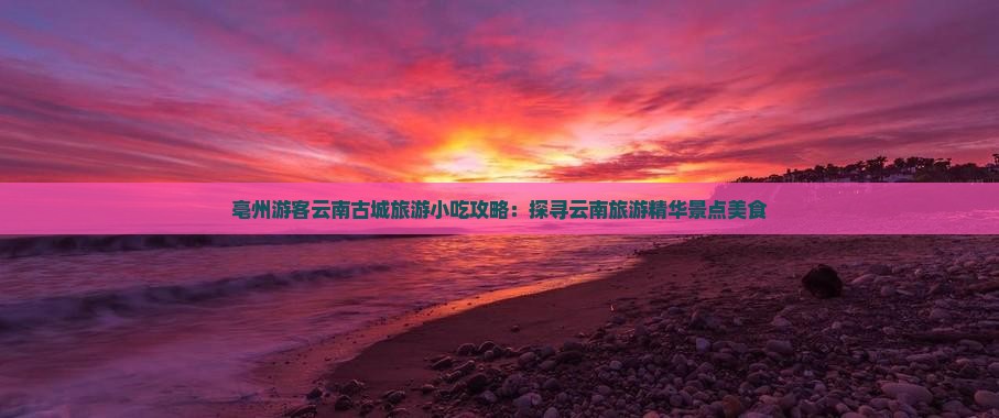 亳州游客云南古城旅游小吃攻略：探寻云南旅游精华景点美食