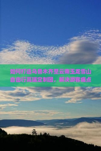 如何打造乌鲁木齐至云南玉龙雪山自由行高端定制团，解决游客痛点的创新方案有哪些？