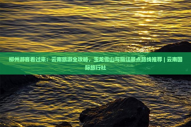 柳州游客看过来：云南旅游全攻略，玉龙雪山与丽江景点路线推荐 | 云南国际旅行社