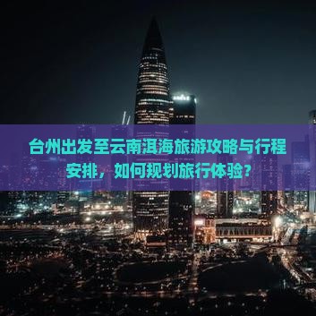 台州出发至云南洱海旅游攻略与行程安排，如何规划旅行体验？