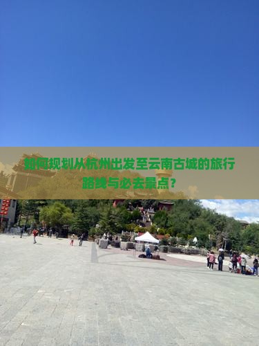 如何规划从杭州出发至云南古城的旅行路线与必去景点？