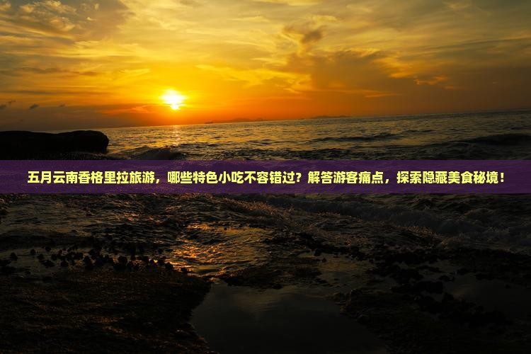 五月云南香格里拉旅游，哪些特色小吃不容错过？解答游客痛点，探索隐藏美食秘境！