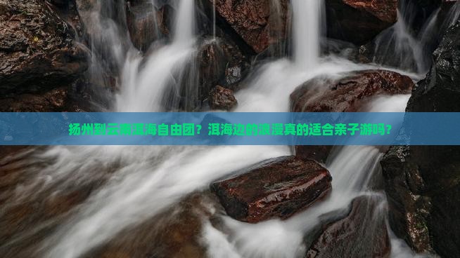 扬州到云南洱海自由团？洱海边的浪漫真的适合亲子游吗？