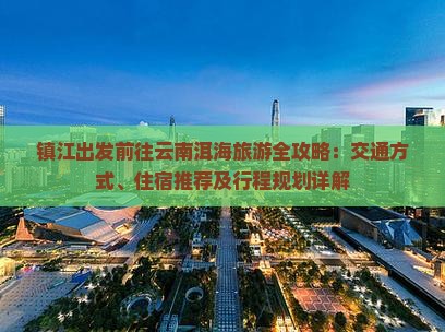 镇江出发前往云南洱海旅游全攻略：交通方式、住宿推荐及行程规划详解
