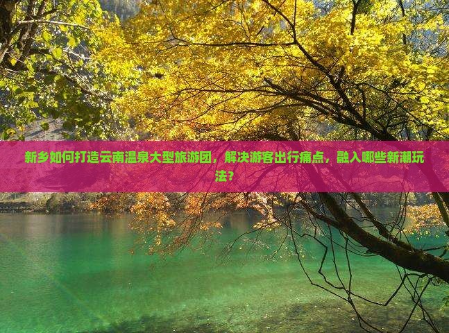 新乡如何打造云南温泉大型旅游团，解决游客出行痛点，融入哪些新潮玩法？
