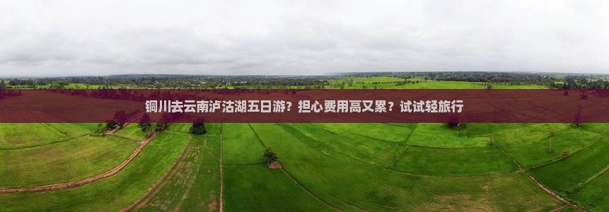 铜川去云南泸沽湖五日游？担心费用高又累？试试轻旅行