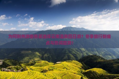 为何荆州游客热衷选择云南温泉四日游？冬季旅行新痛点与热词趋势！
