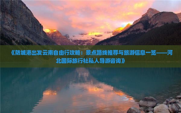 《防城港出发云南自由行攻略：景点路线推荐与旅游信息一览——河北国际旅行社私人导游咨询》
