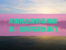 从南充出发到云南旅游，如何购买优惠门票与制定行程？