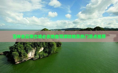 玉林去云南古城必去地自驾游攻略及热门景点推荐