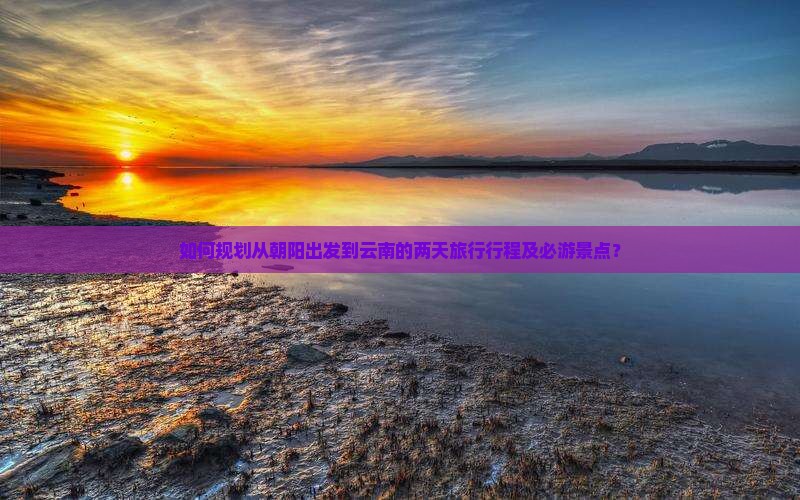 如何规划从朝阳出发到云南的两天旅行行程及必游景点？