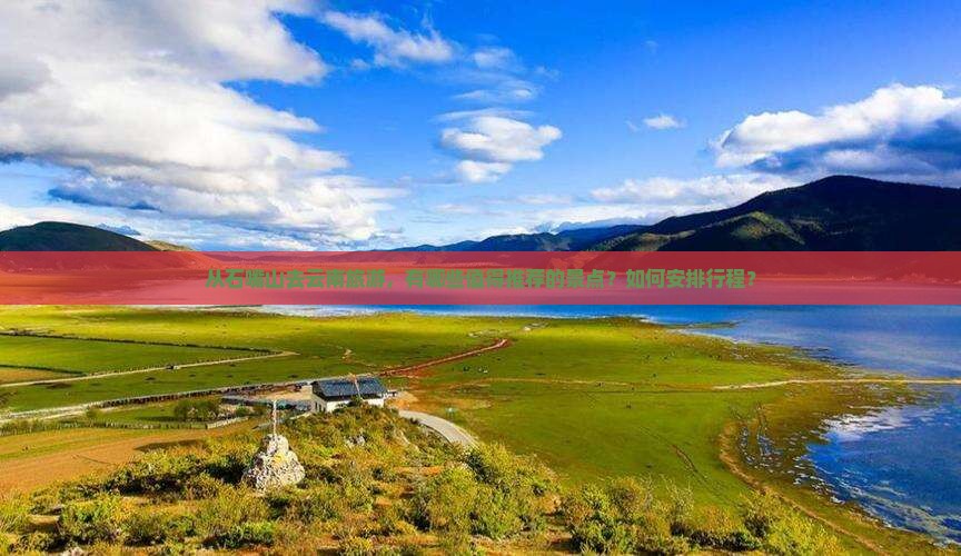 从石嘴山去云南旅游，有哪些值得推荐的景点？如何安排行程？