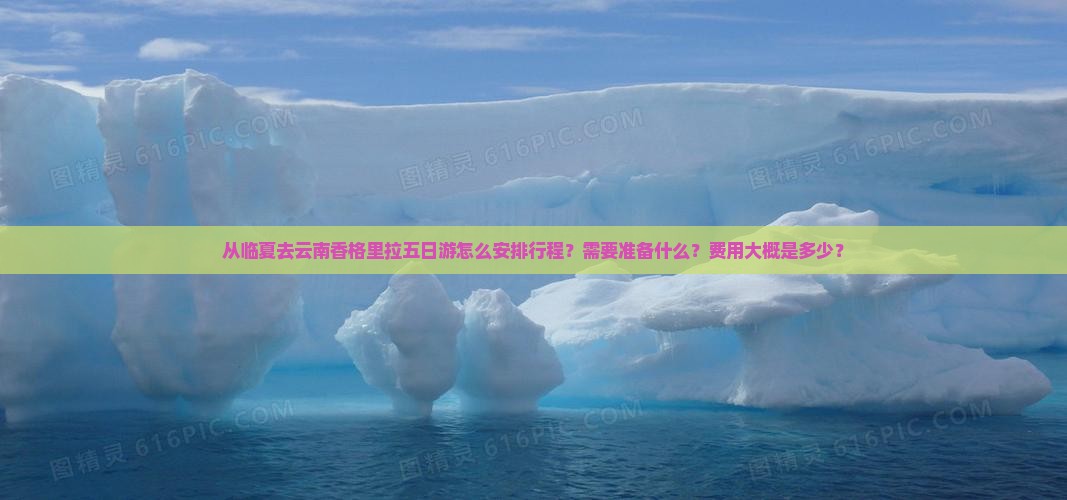从临夏去云南香格里拉五日游怎么安排行程？需要准备什么？费用大概是多少？