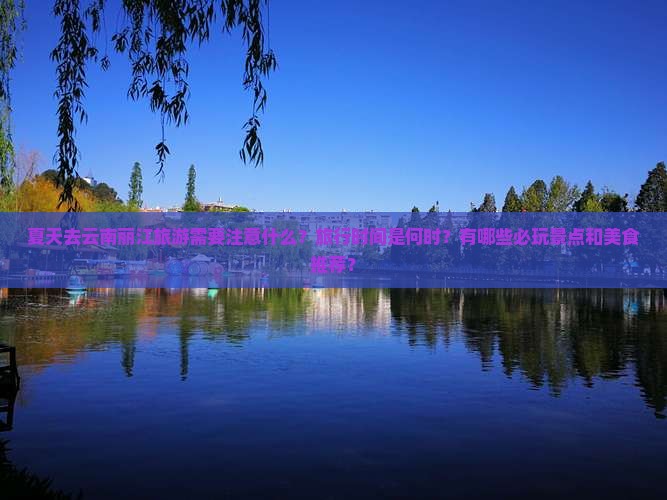 夏天去云南丽江旅游需要注意什么？旅行时间是何时？有哪些必玩景点和美食推荐？