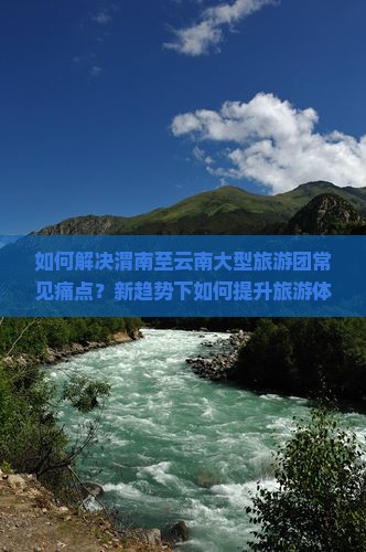 如何解决渭南至云南大型旅游团常见痛点？新趋势下如何提升旅游体验？