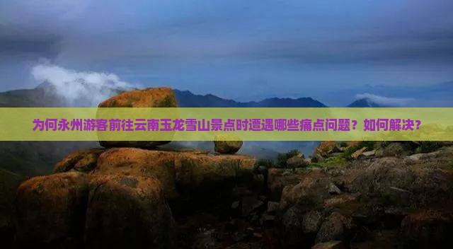 为何永州游客前往云南玉龙雪山景点时遭遇哪些痛点问题？如何解决？