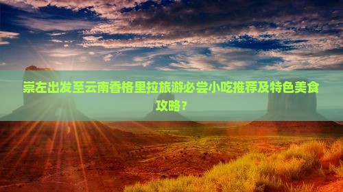 崇左出发至云南香格里拉旅游必尝小吃推荐及特色美食攻略？