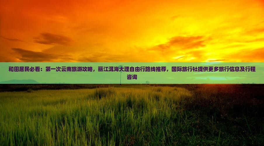 和田居民必看：第一次云南旅游攻略，丽江洱海大理自由行路线推荐，国际旅行社提供更多旅行信息及行程咨询