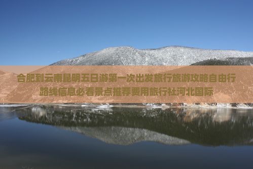 合肥到云南昆明五日游第一次出发旅行旅游攻略自由行路线信息必看景点推荐费用旅行社河北国际