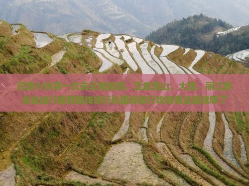 巴彦小伙第一次去云南旅游，玉龙雪山、大理、丽江景点自由行推荐路线旅行社国际旅行攻略看这篇就够了