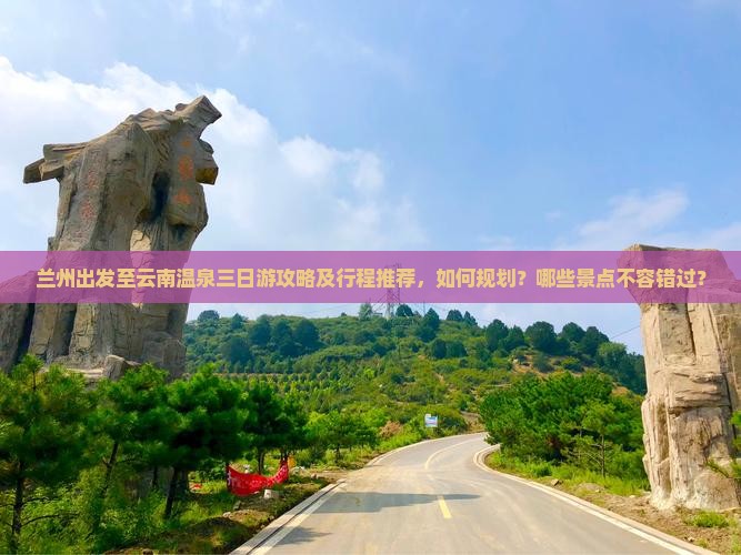 兰州出发至云南温泉三日游攻略及行程推荐，如何规划？哪些景点不容错过？