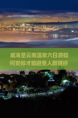 威海至云南温泉六日游如何安排才能避免人群拥挤，享受高品质温泉体验？