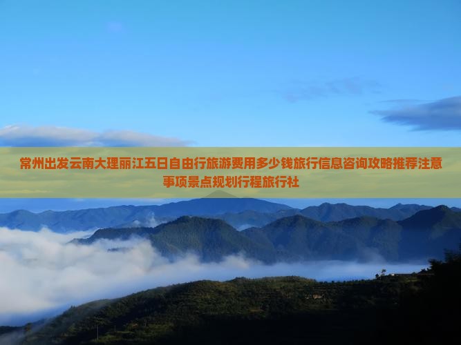 常州出发云南大理丽江五日自由行旅游费用多少钱旅行信息咨询攻略推荐注意事项景点规划行程旅行社