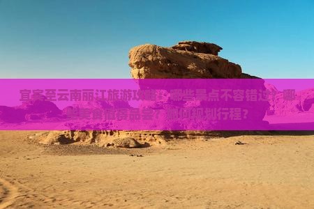 宜宾至云南丽江旅游攻略：哪些景点不容错过？哪些美食值得品尝？如何规划行程？