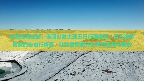 云南旅游攻略：衡阳出发大理五日行程推荐，百万游客青睐的自由行线路，北京国际旅行社详尽咨询与报价