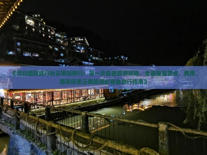 《河北国际旅行社云南昆明行：第一次自由旅游攻略，全面涵盖景点、费用、路犀探索云南旅游必看自由行指南》