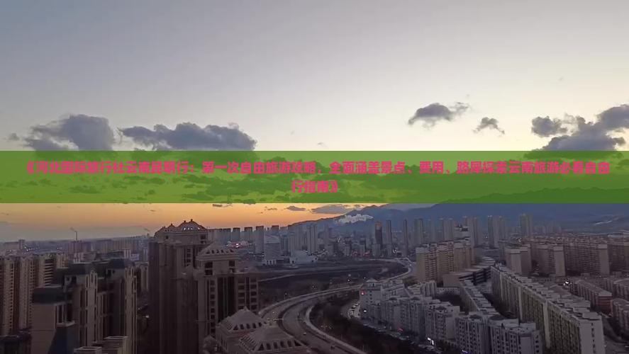 《河北国际旅行社云南昆明行：第一次自由旅游攻略，全面涵盖景点、费用、路犀探索云南旅游必看自由行指南》