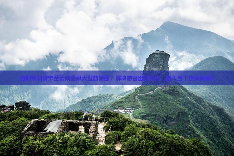 如何策划济宁至云南温泉大型旅游团，解决游客出行痛点，融入当下热词新词？