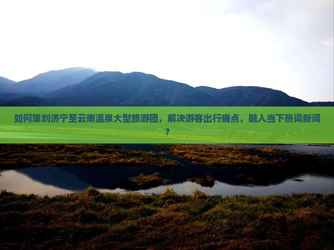 如何策划济宁至云南温泉大型旅游团，解决游客出行痛点，融入当下热词新词？
