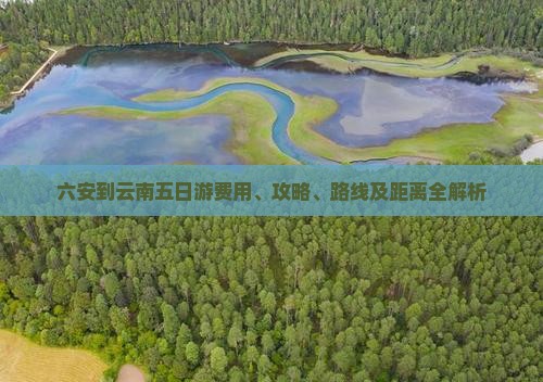 六安到云南五日游费用、攻略、路线及距离全解析
