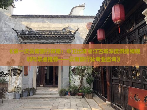 《第一次云南旅行攻略：中卫出发丽江古城深度游路线规划与景点推荐——云南旅行社专业咨询》