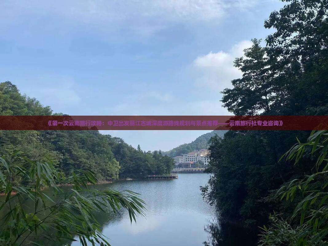 《第一次云南旅行攻略：中卫出发丽江古城深度游路线规划与景点推荐——云南旅行社专业咨询》